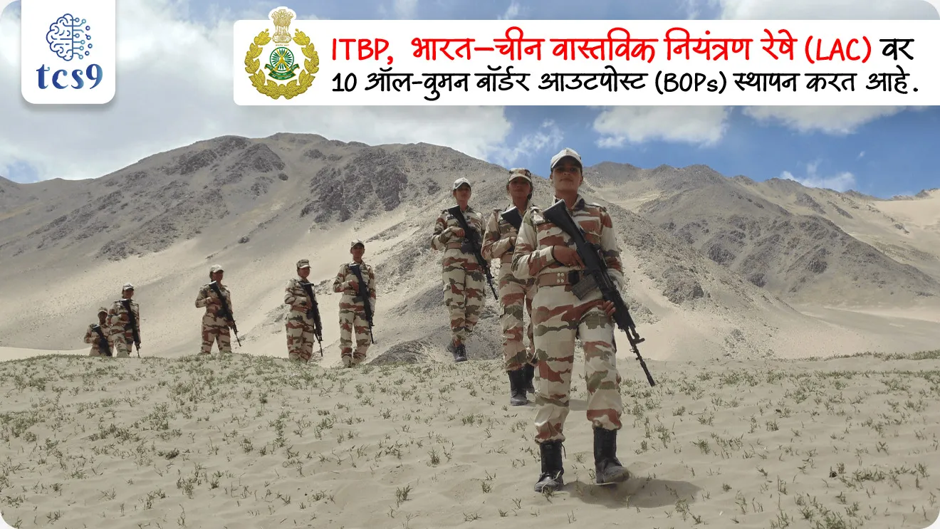 • ITBP, भारत–चीन वास्तविक नियंत्रण रेषे वर 10 ऑल-वुमन बॉर्डर आउटपोस्ट (BOPs) स्थापन करत आहे.
ITBP ऑल-वुमन पोस्ट बद्दल परीक्षेसाठी IMP वनलाईनर पॉईंट्स :
• भारत-चीन सीमेवर इंडो-तिबेटीयन बॉर्डर पोलीस (ITBP) लवकरच 10 पूर्णपणे महिलांच्या सीमा चौक्या (All-Women Border Posts - BOPs) उभारणार आहे, ज्यामुळे वास्तविक नियंत्रण रेषा (Line of Actual Control -LAC) वरील सुरक्षा अधिक मजबूत होईल.
• पहिल्या पोस्ट लडाखच्या लुकुंग आणि हिमाचलच्या थांगी येथे सुरू होणार आहेत.
• उद्देश : भारत-चीन सीमेवरील सुरक्षा वाढवणे आणि महिलांना सीमा संरक्षणात अधिक संधी देणे.
• ठिकाणे : सुरुवातीला लडाख (लुकुंग) आणि हिमाचल प्रदेश (थांगी) येथे या चौक्या सुरू होतील.
• उंची : या चौक्या समुद्रसपाटीपासून 9,000 ते 14,000 फूट उंचीवर असतील.
• योजना : 'फॉरवर्डायझेशन' धोरणांतर्गत, ITBP ने आपल्या चौक्यांची संख्या वाढवली आहे आणि भविष्यात अशा आणखी ४१ चौक्या उभारण्याची योजना आहे.
या उपक्रमाचे महत्त्व काय ?
• महिला सशक्तिकरण : कठीण सीमाक्षेत्रात महिलांची सक्रिय भूमिका, भारतात प्रथमच इतक्या उंचीवर पूर्ण महिला पोस्ट असतील.
• सीमा सुरक्षा मजबूत : चीन सीमेजवळ अधिक नजर आणि सततची उपस्थिती.
इंडो-तिबेट सीमा पोलीस दलाची (ITBP) स्थापना केव्हा करण्यात आली ?
‣ भारत-चीन युद्धानंतर 24 ऑक्टोबर 1962 रोजी भारत-तिबेटी सीमेवरील सीमा गुप्तचर आणि सुरक्षा मजबूत करण्यासाठी इंडो-तिबेट सीमा पोलीस दलाची स्थापना करण्यात आली.
‣ बर्फाळ हिमालयीन सीमेवरील सेवेमुळे ITBP ला 'हिमवीर' म्हणूनही ओळखले जाते.
• मंत्रालय : ITBP गृह मंत्रालया (Ministry of Home Affairs) अंतर्गत काम करते.
• बोधवाक्य (Motto) : "शौर्य- दृढता-कर्म-निष्ठा" (Shaurya – Dridhata – Karma Nishtha)
