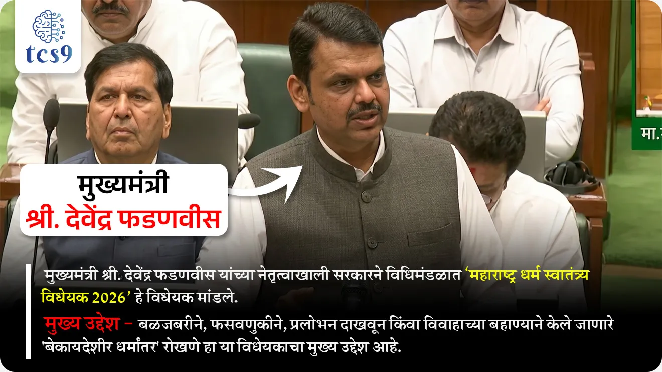 Maharashtra Freedom of Religion Bill 2026


📚 Subject : GS - राज्यशास्त्र - कायदे (विधेयक)


सरळसेवा, तलाठी, वनरक्षक, पोलीस भरती, अग्निवीर , रेल्वे भरती, SSC GD, MPSC, UPSC परीक्षेसाठी विचारलेले / संभाव्य महत्त्वपूर्ण  प्रश्न


प्रश्न) ‘महाराष्ट्र धर्म स्वातंत्र्य विधेयक 2026’ चा मुख्य उद्देश काय आहे ?

1. सर्व धर्मांचे प्रचार प्रोत्साहित करणे
2. धार्मिक संस्थांना अनुदान देणे
3. नवीन धार्मिक स्थळांची उभारणी करणे
4. बळजबरी, फसवणूक किंवा प्रलोभनाद्वारे होणारे धर्मांतर रोखणे

उत्तर : बळजबरी, फसवणूक किंवा प्रलोभनाद्वारे होणारे धर्मांतर रोखणे


📰  बातमी काय ?
• मुख्यमंत्री श्री. देवेंद्र फडणवीस यांच्या नेतृत्वाखाली सरकारने विधिमंडळात ‘महाराष्ट्र धर्म स्वातंत्र्य विधेयक 2026‘ हे विधेयक मांडले.
• मुख्य उद्देश - बळजबरीने, फसवणुकीने, प्रलोभन दाखवून किंवा विवाहाच्या बहाण्याने केले जाणारे 'बेकायदेशीर धर्मांतर' रोखणे हा या विधेयकाचा मुख्य उद्देश आहे. 

महत्त्वाच्या तरतुदी (Key Provisions) : 

• पूर्वसूचना (Notice) : धर्मांतर करू इच्छिणाऱ्या व्यक्तीला आणि धर्मांतर आयोजित करणाऱ्या संस्थेला किमान 60 दिवस आधी जिल्हा दंडाधिकाऱ्यांना (District Magistrate) लेखी नोटीस देणे अनिवार्य आहे.
• नोंदणी (Registration) : धर्मांतर झाल्यानंतर 21 दिवसांच्या आत जिल्हा दंडाधिकाऱ्यांकडे तशी घोषणा (Declaration) करणे आवश्यक आहे.
• बदल्याचा पुरावा (Burden of Proof) : धर्मांतर हे स्वेच्छेने आणि कोणत्याही दबावाशिवाय झाले आहे, हे सिद्ध करण्याची जबाबदारी धर्मांतर करणाऱ्यावर किंवा त्याला मदत करणाऱ्या आरोपीवर असेल.
• तक्रारदार : बेकायदेशीर धर्मांतराबाबतची तक्रार धर्मांतरित व्यक्ती स्वतः, तिचे आई-वडील, भाऊ, बहीण किंवा रक्ताने, विवाहाने अथवा दत्तक विधानाने संबंधित असलेली कोणतीही व्यक्ती पोलीस ठाण्यात नोंदवू शकते.
• गुन्ह्याचे स्वरूप : हे गुन्हे दखलपात्र (Cognisable) आणि अजामीनपात्र (Non-bailable) असतील.

विवाह आणि अपत्य :
• केवळ धर्मांतरासाठी केलेला विवाह न्यायालय अवैध (Null and Void) ठरवू शकते.
• अशा विवादास्पद विवाहातून जन्माला आलेल्या मुलाचा धर्म हा त्याच्या आईच्या लग्नापूर्वीचा मूळ धर्म मानला जाईल.
• या विधेयकाच्या माध्यमातून पीडित व्यक्तींना फक्त न्यायच नाही, तर त्यांच्या पुनर्वसनासाठी राज्य सरकारकडून आर्थिक मदत आणि मुलांच्या ताब्याविषयीचे कायदेशीर संरक्षणही दिले जाणार आहे.

शिक्षा आणि दंड (Penalties) : 
1) सर्वसाधारण गुन्हे : बेकायदेशीर धर्मांतर केल्यास 7 वर्षांचा तुरुंगवास आणि 1 लाख रुपयांपर्यंत दंड होऊ शकतो.

2) अल्पवयीन, महिला आणि SC/ST : जर धर्मांतर करणारी व्यक्ती अल्पवयीन, महिला किंवा अनुसूचित जाती-जमातीमधील असेल, तर 7 वर्षांपर्यंतचा तुरुंगवास आणि 5 लाख रुपयांपर्यंत दंडाची तरतूद आहे.

3) सामूहिक धर्मांतर : एकाच वेळी दोन किंवा अधिक व्यक्तींचे धर्मांतर केल्यास 10 वर्षांपर्यंत कारावास आणि ₹5 लाख दंड होऊ शकतो.

4) पुनरावृत्ती : वारंवार अशा प्रकारचे गुन्हे करणाऱ्या संस्था किंवा व्यक्तींना 10 वर्षांचा तुरुंगवास आणि ₹5 लाख दंडाची शिक्षा आहे. 

📖 मूलभूत हक्क - कलम 25 : 
• भारतीय राज्यघटनेने प्रत्येक नागरिकाला आपल्या धर्माचे पालन करण्याचे, आचरण करण्याचे आणि प्रसार करण्याचे स्वातंत्र्य दिले आहे. 
• बळजबरीने किंवा फसवणूक करून केलेले धर्मांतर या कलमांतर्गत बेकायदेशीर मानले जाते, केवळ स्वेच्छेने धर्म बदलण्याचे स्वातंत्र्य आहे.

⚖️ न्यायालयीन घटला : 
• सर्वोच्च न्यायालयाने 'स्टॅनिस्लॉस विरुद्ध मध्य प्रदेश' (१९७७) खटल्यात (Stanislaus vs State of Madhya Pradesh ,1977 case )  स्पष्ट केले आहे की, धर्माच्या प्रसाराच्या अधिकारात दुसऱ्याचे 'बळजबरीने धर्मांतर' करण्याच्या अधिकाराचा समावेश होत नाही.


इतर महत्त्वाची माहिती :
• असा कायदा करणारे महाराष्ट्र हे पहिले राज्य नाही.
• यापूर्वी ओडिशा, राजस्थान, मध्य प्रदेश, गुजरात, उत्तर प्रदेश आणि कर्नाटक यांसारख्या राज्यांनी अशा प्रकारचे कायदे केले आहेत.


🔑 परीक्षेच्या दृष्टीने IMP रिव्हिजन पॉईंट्स :

• महाराष्ट्र धर्म स्वातंत्र्य विधेयक — 2026
• उद्देश — बळजबरी/फसवणूक धर्मांतर रोखणे
• पूर्वसूचना — 60 दिवस (DM कडे नोटीस)
• नोंदणी — 21 दिवस (घोषणा आवश्यक)
• गुन्हा स्वरूप — दखलपात्र + अजामीनपात्र
• पुराव्याची जबाबदारी — धर्मांतर करणाऱ्यावर
• संविधान आधार — कलम 25 (धर्म स्वातंत्र्य)
• न्यायालयीन निर्णय — 'स्टॅनिस्लॉस विरुद्ध मध्य प्रदेश' (१९७७) खटला
